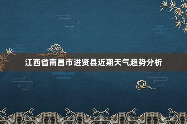 江西省南昌市进贤县近期天气趋势分析