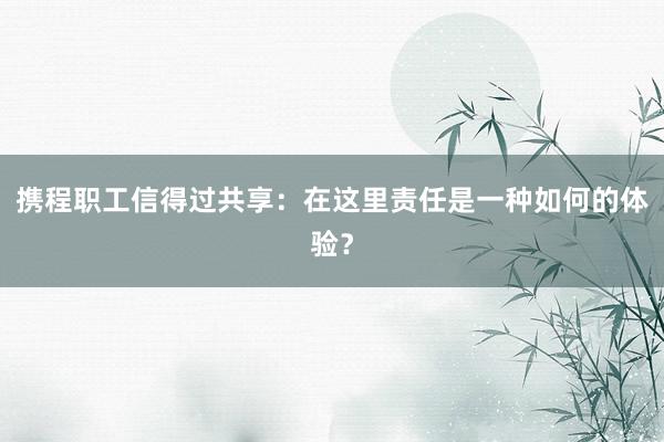 携程职工信得过共享：在这里责任是一种如何的体验？